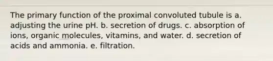 The primary function of the proximal convoluted tubule is a. adjusting the urine pH. b. secretion of drugs. c. absorption of ions, organic molecules, vitamins, and water. d. secretion of acids and ammonia. e. filtration.