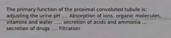 The primary function of the proximal convoluted tubule is: adjusting the urine pH .... Absorption of ions, organic molecules, vitamins and water ..... secretion of acids and ammonia ... secretion of drugs .... Filtration