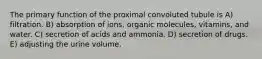 The primary function of the proximal convoluted tubule is A) filtration. B) absorption of ions, organic molecules, vitamins, and water. C) secretion of acids and ammonia. D) secretion of drugs. E) adjusting the urine volume.
