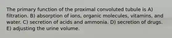 The primary function of the proximal convoluted tubule is A) filtration. B) absorption of ions, organic molecules, vitamins, and water. C) secretion of acids and ammonia. D) secretion of drugs. E) adjusting the urine volume.