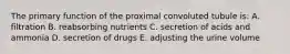 The primary function of the proximal convoluted tubule is: A. filtration B. reabsorbing nutrients C. secretion of acids and ammonia D. secretion of drugs E. adjusting the urine volume