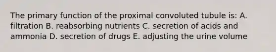 The primary function of the proximal convoluted tubule is: A. filtration B. reabsorbing nutrients C. secretion of acids and ammonia D. secretion of drugs E. adjusting the urine volume