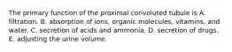 The primary function of the proximal convoluted tubule is A. filtration. B. absorption of ions, organic molecules, vitamins, and water. C. secretion of acids and ammonia. D. secretion of drugs. E. adjusting the urine volume.