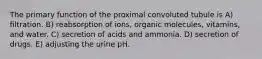 The primary function of the proximal convoluted tubule is A) filtration. B) reabsorption of ions, organic molecules, vitamins, and water. C) secretion of acids and ammonia. D) secretion of drugs. E) adjusting the urine pH.