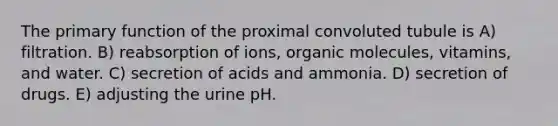 The primary function of the proximal convoluted tubule is A) filtration. B) reabsorption of ions, organic molecules, vitamins, and water. C) secretion of acids and ammonia. D) secretion of drugs. E) adjusting the urine pH.