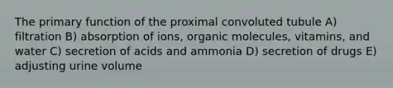 The primary function of the proximal convoluted tubule A) filtration B) absorption of ions, organic molecules, vitamins, and water C) secretion of acids and ammonia D) secretion of drugs E) adjusting urine volume