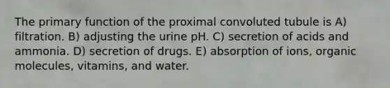 The primary function of the proximal convoluted tubule is A) filtration. B) adjusting the urine pH. C) secretion of acids and ammonia. D) secretion of drugs. E) absorption of ions, organic molecules, vitamins, and water.