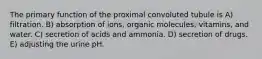 The primary function of the proximal convoluted tubule is A) filtration. B) absorption of ions, organic molecules, vitamins, and water. C) secretion of acids and ammonia. D) secretion of drugs. E) adjusting the urine pH.
