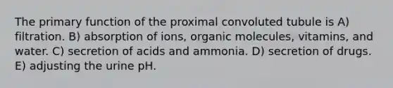 The primary function of the proximal convoluted tubule is A) filtration. B) absorption of ions, organic molecules, vitamins, and water. C) secretion of acids and ammonia. D) secretion of drugs. E) adjusting the urine pH.