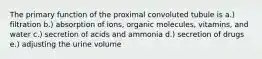 The primary function of the proximal convoluted tubule is a.) filtration b.) absorption of ions, organic molecules, vitamins, and water c.) secretion of acids and ammonia d.) secretion of drugs e.) adjusting the urine volume