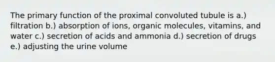 The primary function of the proximal convoluted tubule is a.) filtration b.) absorption of ions, organic molecules, vitamins, and water c.) secretion of acids and ammonia d.) secretion of drugs e.) adjusting the urine volume