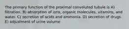 The primary function of the proximal convoluted tubule is A) filtration. B) absorption of ions, organic molecules, vitamins, and water. C) secretion of acids and ammonia. D) secretion of drugs. E) adjustment of urine volume