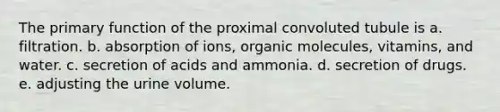 The primary function of the proximal convoluted tubule is a. filtration. b. absorption of ions, <a href='https://www.questionai.com/knowledge/kjUwUacPFG-organic-molecules' class='anchor-knowledge'>organic molecules</a>, vitamins, and water. c. secretion of acids and ammonia. d. secretion of drugs. e. adjusting the urine volume.