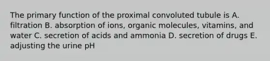 The primary function of the proximal convoluted tubule is A. filtration B. absorption of ions, organic molecules, vitamins, and water C. secretion of acids and ammonia D. secretion of drugs E. adjusting the urine pH