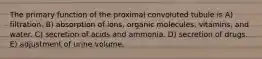 The primary function of the proximal convoluted tubule is A) filtration. B) absorption of ions, organic molecules, vitamins, and water. C) secretion of acids and ammonia. D) secretion of drugs. E) adjustment of urine volume.