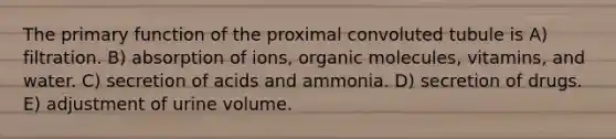 The primary function of the proximal convoluted tubule is A) filtration. B) absorption of ions, <a href='https://www.questionai.com/knowledge/kjUwUacPFG-organic-molecules' class='anchor-knowledge'>organic molecules</a>, vitamins, and water. C) secretion of acids and ammonia. D) secretion of drugs. E) adjustment of urine volume.