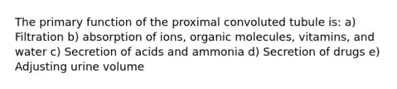 The primary function of the proximal convoluted tubule is: a) Filtration b) absorption of ions, organic molecules, vitamins, and water c) Secretion of acids and ammonia d) Secretion of drugs e) Adjusting urine volume