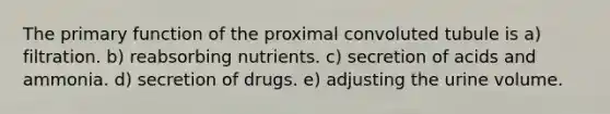 The primary function of the proximal convoluted tubule is a) filtration. b) reabsorbing nutrients. c) secretion of acids and ammonia. d) secretion of drugs. e) adjusting the urine volume.