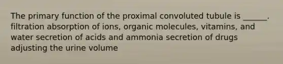 The primary function of the proximal convoluted tubule is ______. filtration absorption of ions, organic molecules, vitamins, and water secretion of acids and ammonia secretion of drugs adjusting the urine volume