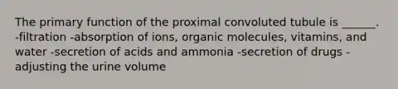 The primary function of the proximal convoluted tubule is ______. -filtration -absorption of ions, <a href='https://www.questionai.com/knowledge/kjUwUacPFG-organic-molecules' class='anchor-knowledge'>organic molecules</a>, vitamins, and water -secretion of acids and ammonia -secretion of drugs -adjusting the urine volume