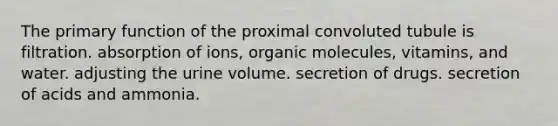 The primary function of the proximal convoluted tubule is filtration. absorption of ions, organic molecules, vitamins, and water. adjusting the urine volume. secretion of drugs. secretion of acids and ammonia.