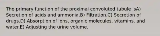 The primary function of the proximal convoluted tubule isA) Secretion of acids and ammonia.B) Filtration.C) Secretion of drugs.D) Absorption of ions, <a href='https://www.questionai.com/knowledge/kjUwUacPFG-organic-molecules' class='anchor-knowledge'>organic molecules</a>, vitamins, and water.E) Adjusting the urine volume.