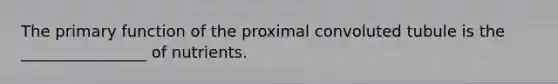 The primary function of the proximal convoluted tubule is the ________________ of nutrients.