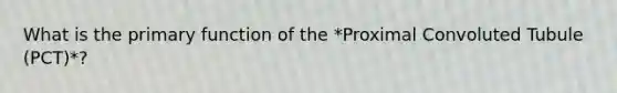 What is the primary function of the *Proximal Convoluted Tubule (PCT)*?