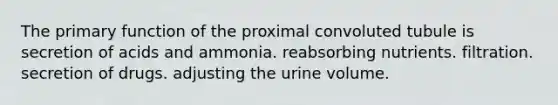 The primary function of the proximal convoluted tubule is secretion of acids and ammonia. reabsorbing nutrients. filtration. secretion of drugs. adjusting the urine volume.