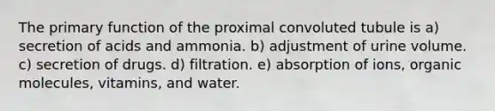 The primary function of the proximal convoluted tubule is a) secretion of acids and ammonia. b) adjustment of urine volume. c) secretion of drugs. d) filtration. e) absorption of ions, <a href='https://www.questionai.com/knowledge/kjUwUacPFG-organic-molecules' class='anchor-knowledge'>organic molecules</a>, vitamins, and water.