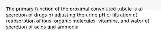 The primary function of the proximal convoluted tubule is a) secretion of drugs b) adjusting the urine pH c) filtration d) reabsorption of ions, <a href='https://www.questionai.com/knowledge/kjUwUacPFG-organic-molecules' class='anchor-knowledge'>organic molecules</a>, vitamins, and water e) secretion of acids and ammonia