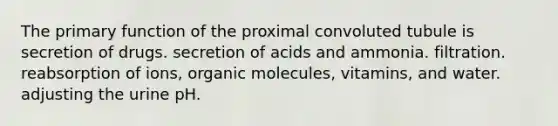 The primary function of the proximal convoluted tubule is secretion of drugs. secretion of acids and ammonia. filtration. reabsorption of ions, organic molecules, vitamins, and water. adjusting the urine pH.