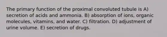 The primary function of the proximal convoluted tubule is A) secretion of acids and ammonia. B) absorption of ions, organic molecules, vitamins, and water. C) filtration. D) adjustment of urine volume. E) secretion of drugs.