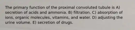 The primary function of the proximal convoluted tubule is A) secretion of acids and ammonia. B) filtration. C) absorption of ions, organic molecules, vitamins, and water. D) adjusting the urine volume. E) secretion of drugs.