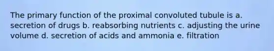 The primary function of the proximal convoluted tubule is a. secretion of drugs b. reabsorbing nutrients c. adjusting the urine volume d. secretion of acids and ammonia e. filtration