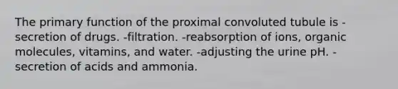 The primary function of the proximal convoluted tubule is -secretion of drugs. -filtration. -reabsorption of ions, <a href='https://www.questionai.com/knowledge/kjUwUacPFG-organic-molecules' class='anchor-knowledge'>organic molecules</a>, vitamins, and water. -adjusting the urine pH. -secretion of acids and ammonia.