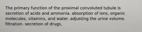 The primary function of the proximal convoluted tubule is secretion of acids and ammonia. absorption of ions, organic molecules, vitamins, and water. adjusting the urine volume. filtration. secretion of drugs.