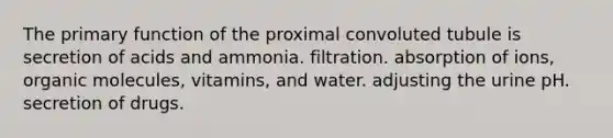 The primary function of the proximal convoluted tubule is secretion of acids and ammonia. filtration. absorption of ions, organic molecules, vitamins, and water. adjusting the urine pH. secretion of drugs.