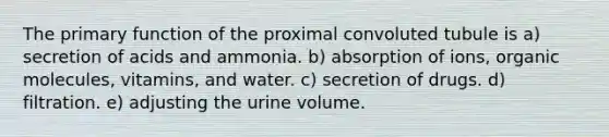 The primary function of the proximal convoluted tubule is a) secretion of acids and ammonia. b) absorption of ions, organic molecules, vitamins, and water. c) secretion of drugs. d) filtration. e) adjusting the urine volume.