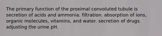 The primary function of the proximal convoluted tubule is secretion of acids and ammonia. filtration. absorption of ions, organic molecules, vitamins, and water. secretion of drugs. adjusting the urine pH.