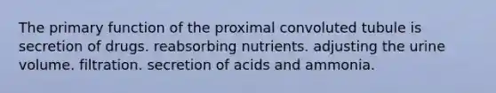 The primary function of the proximal convoluted tubule is secretion of drugs. reabsorbing nutrients. adjusting the urine volume. filtration. secretion of acids and ammonia.