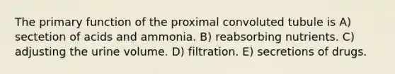 The primary function of the proximal convoluted tubule is A) sectetion of acids and ammonia. B) reabsorbing nutrients. C) adjusting the urine volume. D) filtration. E) secretions of drugs.