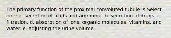 The primary function of the proximal convoluted tubule is Select one: a. secretion of acids and ammonia. b. secretion of drugs. c. filtration. d. absorption of ions, organic molecules, vitamins, and water. e. adjusting the urine volume.