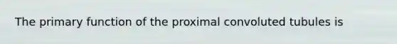 The primary function of the proximal convoluted tubules is