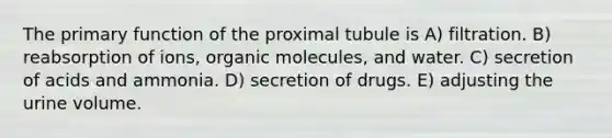 The primary function of the proximal tubule is A) filtration. B) reabsorption of ions, <a href='https://www.questionai.com/knowledge/kjUwUacPFG-organic-molecules' class='anchor-knowledge'>organic molecules</a>, and water. C) secretion of acids and ammonia. D) secretion of drugs. E) adjusting the urine volume.