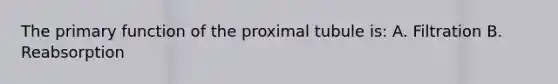 The primary function of the proximal tubule is: A. Filtration B. Reabsorption