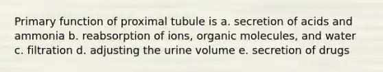 Primary function of proximal tubule is a. secretion of acids and ammonia b. reabsorption of ions, organic molecules, and water c. filtration d. adjusting the urine volume e. secretion of drugs