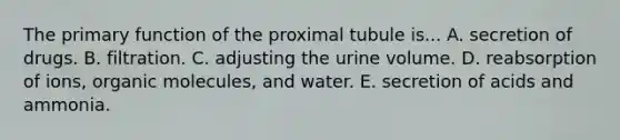 The primary function of the proximal tubule is... A. secretion of drugs. B. filtration. C. adjusting the urine volume. D. reabsorption of ions, <a href='https://www.questionai.com/knowledge/kjUwUacPFG-organic-molecules' class='anchor-knowledge'>organic molecules</a>, and water. E. secretion of acids and ammonia.