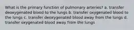 What is the primary function of pulmonary arteries? a. transfer deoxygenated blood to the lungs b. transfer oxygenated blood to the lungs c. transfer deoxygenated blood away from the lungs d. transfer oxygenated blood away from the lungs