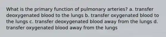 What is the primary function of pulmonary arteries? a. transfer deoxygenated blood to the lungs b. transfer oxygenated blood to the lungs c. transfer deoxygenated blood away from the lungs d. transfer oxygenated blood away from the lungs